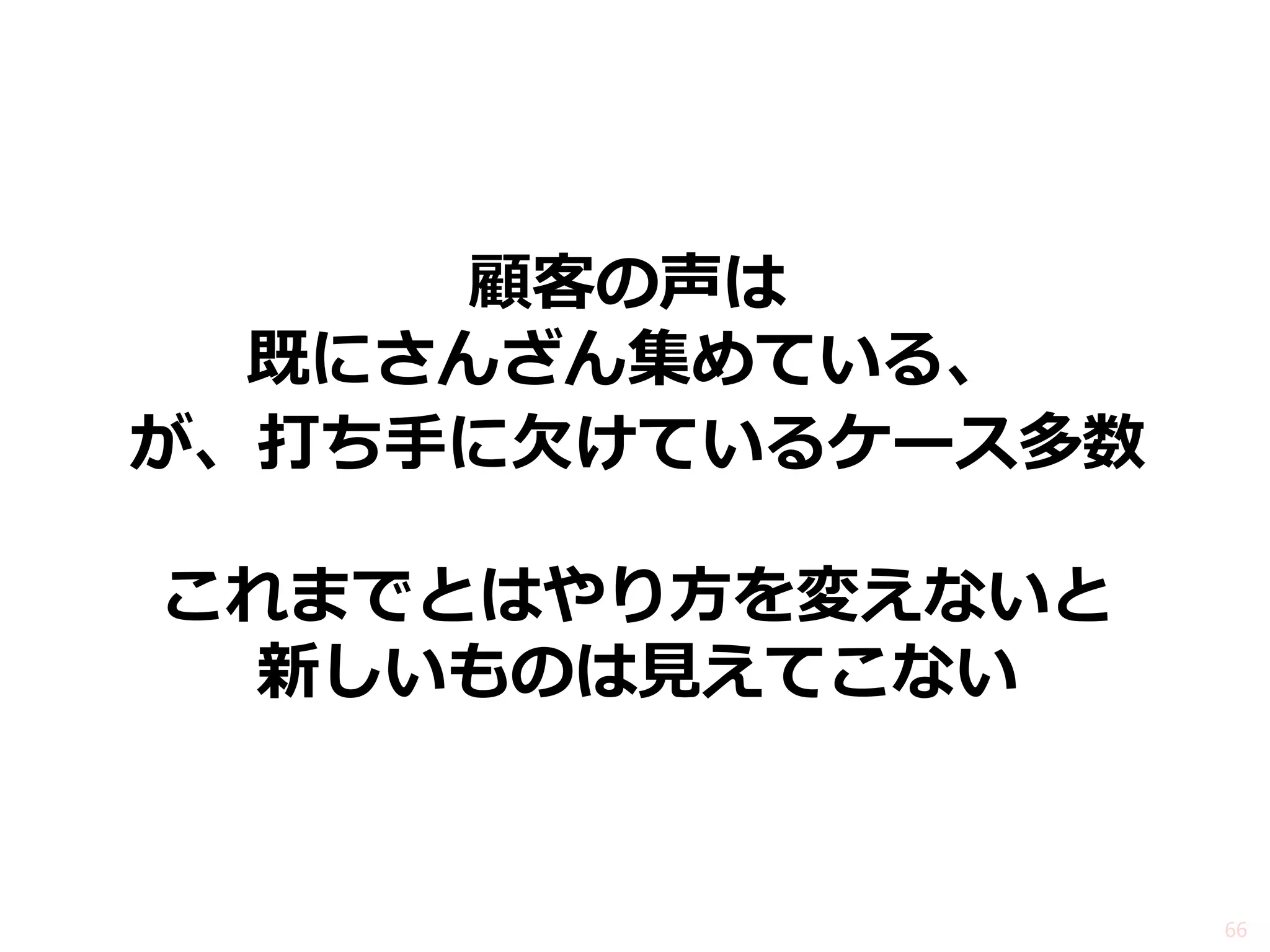 顧客の声は 既にさんざん集めている、 
が、打ち手に欠けているケース多数 
これまでとはやり方を変えないと 新しいものは見えてこない 
66  