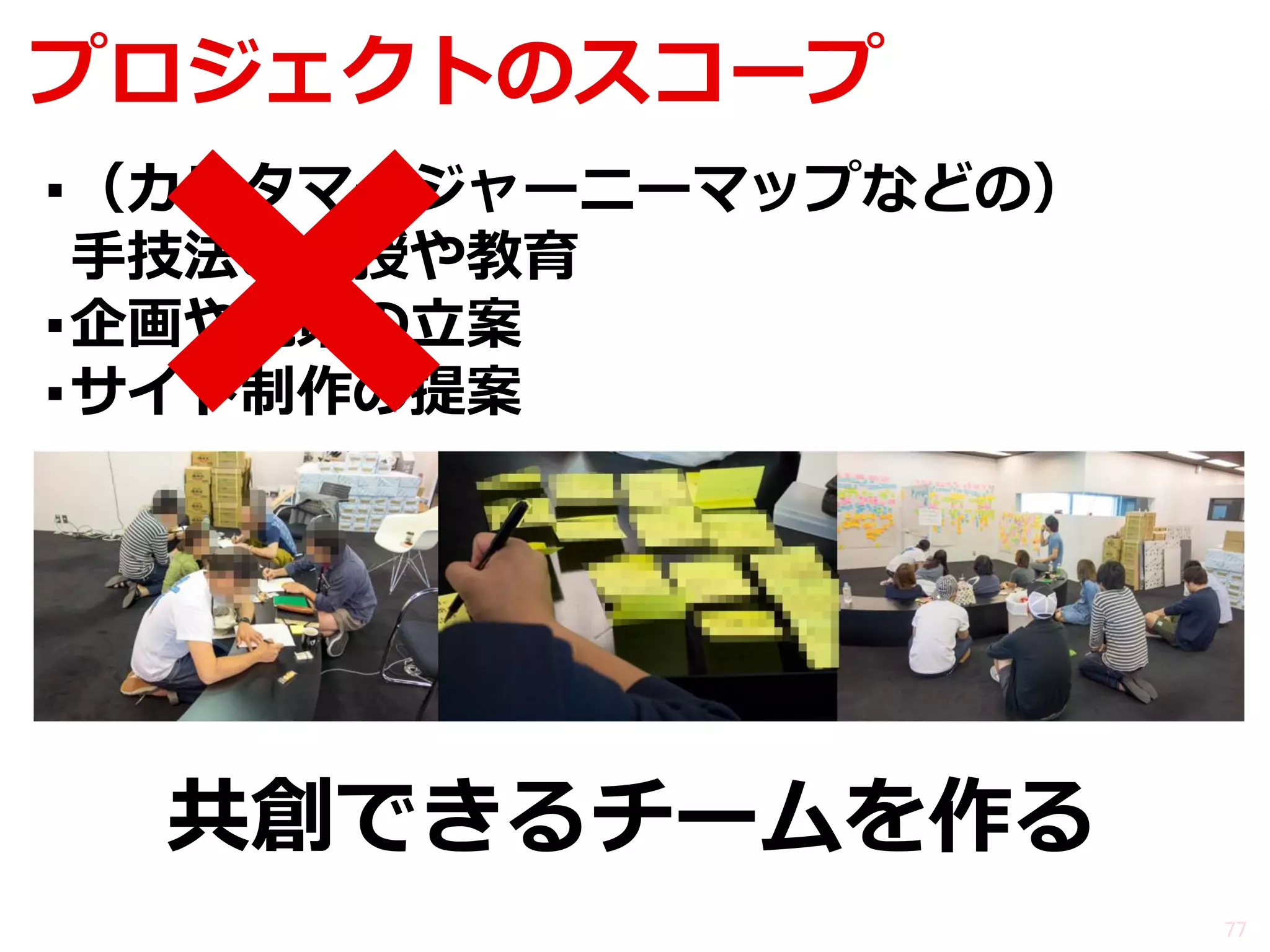 プロジェクトのスコープ 
77 
▪（カスタマージャーニーマップなどの） 手技法の伝授や教育 
▪企画や施策の立案 
▪サイト制作の提案 
共創できるチームを作る  