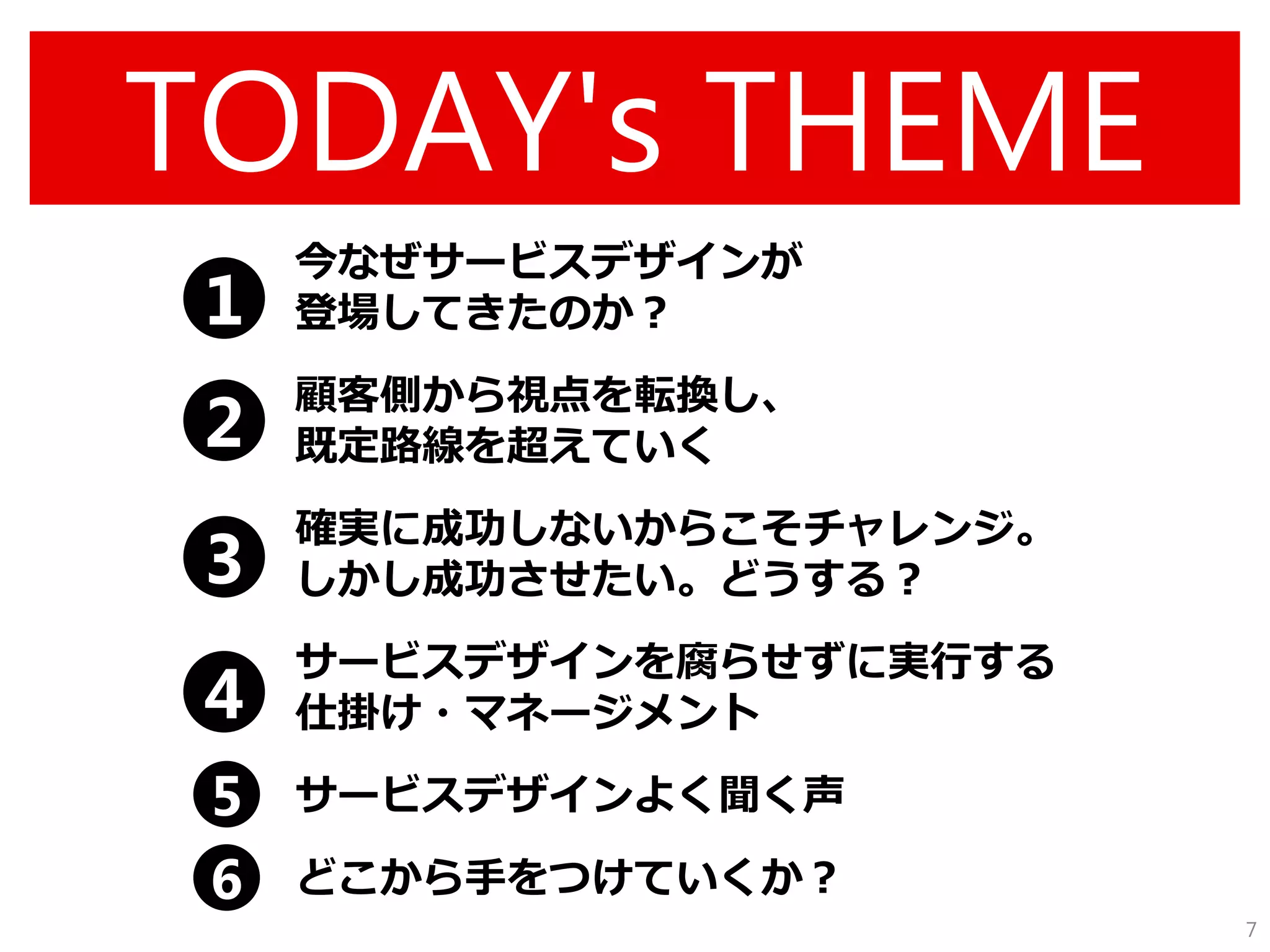 TODAY's THEME 
今なぜサービスデザインが 登場してきたのか？ 
顧客側から視点を転換し、 既定路線を超えていく 
確実に成功しないからこそチャレンジ。 しかし成功させたい。どうする？ 
サービスデザインを腐らせずに実行する 仕掛け・マネージメント 
サービスデザインよく聞く声 
どこから手をつけていくか？ 
7 
1 
2 
3 
4 
5 
6  