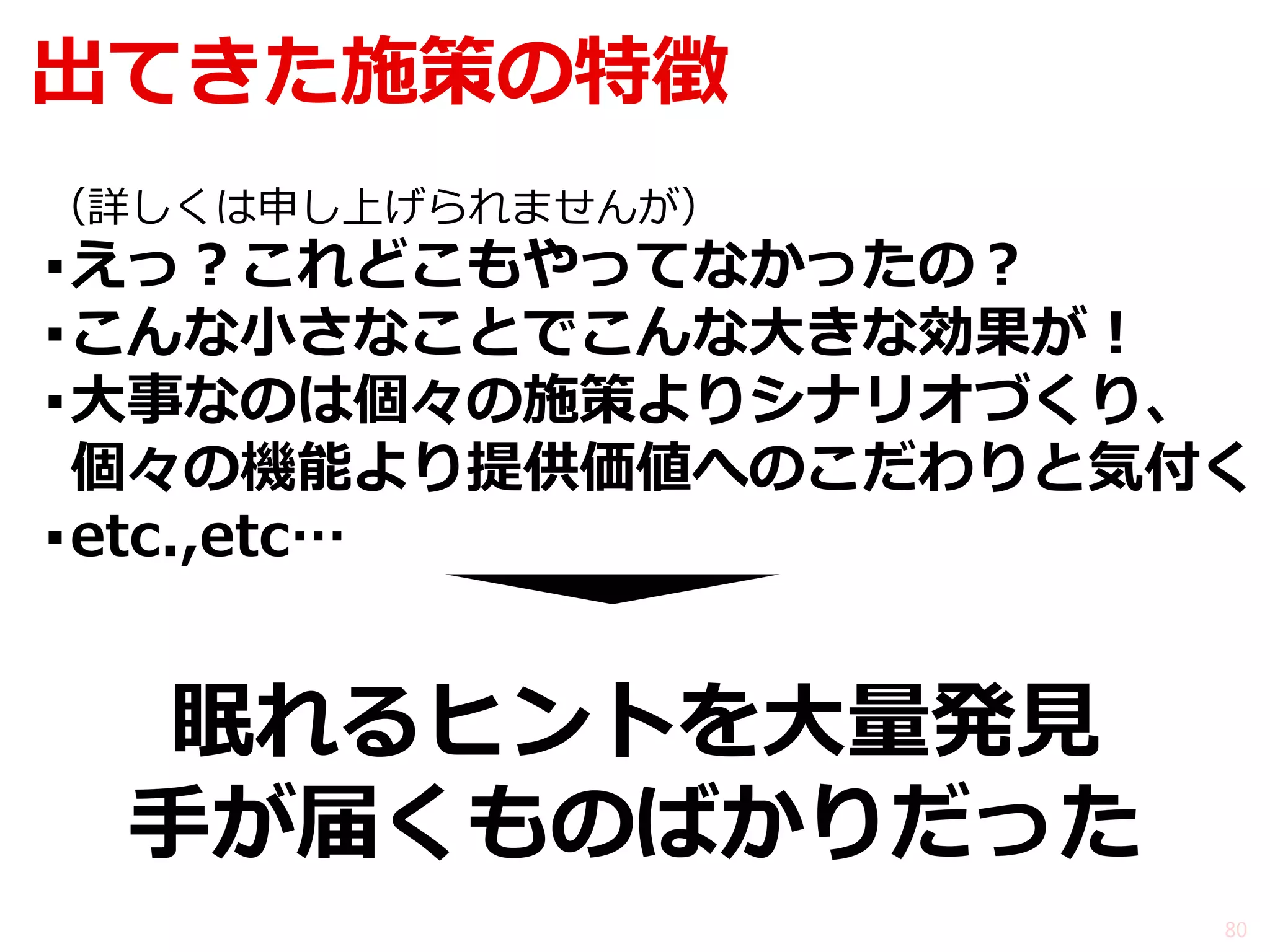 出てきた施策の特徴 
80 
（詳しくは申し上げられませんが） 
▪えっ？これどこもやってなかったの？ 
▪こんな小さなことでこんな大きな効果が！ 
▪大事なのは個々の施策よりシナリオづくり、 個々の機能より提供価値へのこだわりと気付く 
▪etc.,etc… 
眠れるヒントを大量発見 
手が届くものばかりだった  