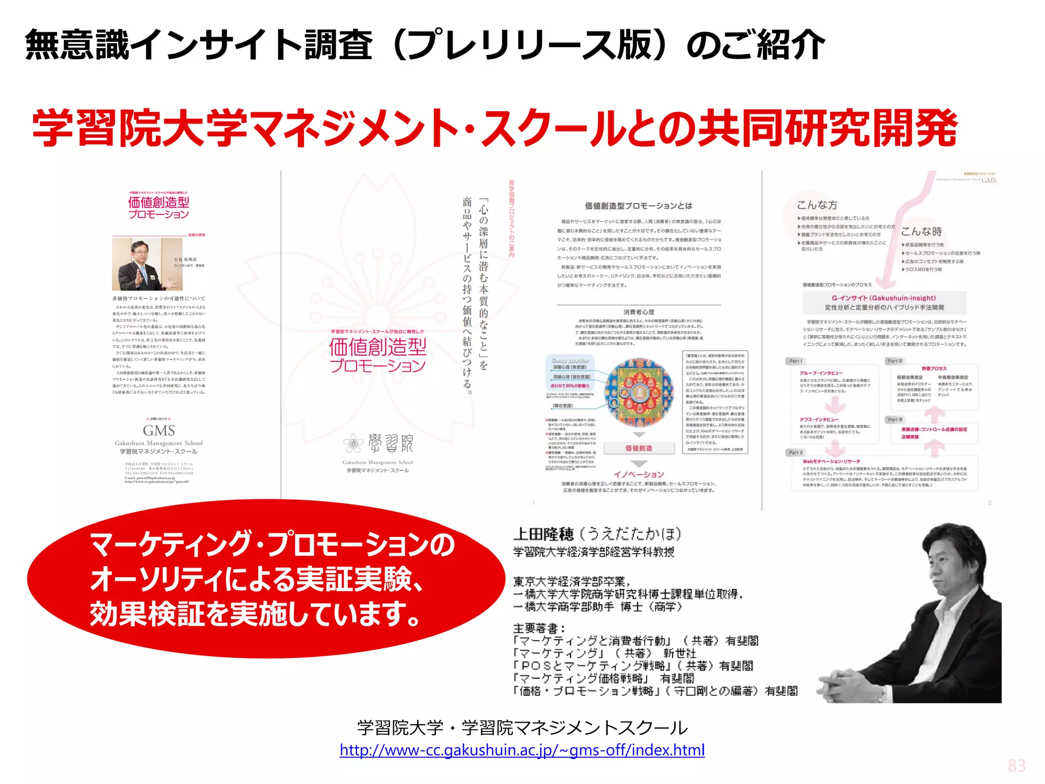 83 
学習院大学マネジメント・スクールとの共同研究開発 
学習院大学・学習院マネジメントスクール http://www-cc.gakushuin.ac.jp/~gms-off/index.html 
マーケティング・プロモーションの 
オーソリティによる実証実験、 効果検証を実施しています。 
無意識インサイト調査（プレリリース版）のご紹介  