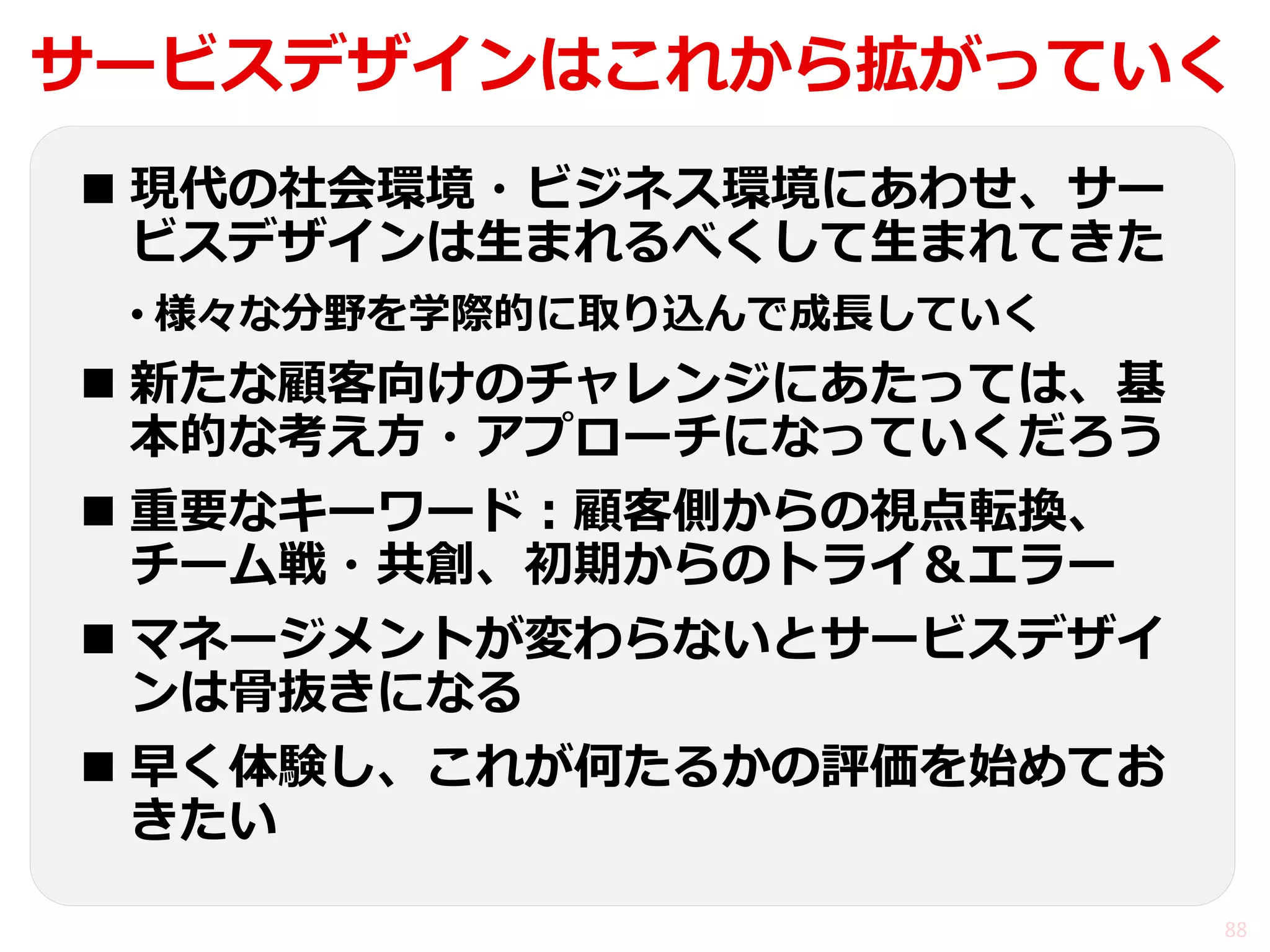 サービスデザインはこれから拡がっていく 
現代の社会環境・ビジネス環境にあわせ、サー ビスデザインは生まれるべくして生まれてきた 
•様々な分野を学際的に取り込んで成長していく 
新たな顧客向けのチャレンジにあたっては、基 本的な考え方・アプローチになっていくだろう 
重要なキーワード：顧客側からの視点転換、 チーム戦・共創、初期からのトライ＆エラー 
マネージメントが変わらないとサービスデザイ ンは骨抜きになる 
早く体験し、これが何たるかの評価を始めてお きたい 
88  