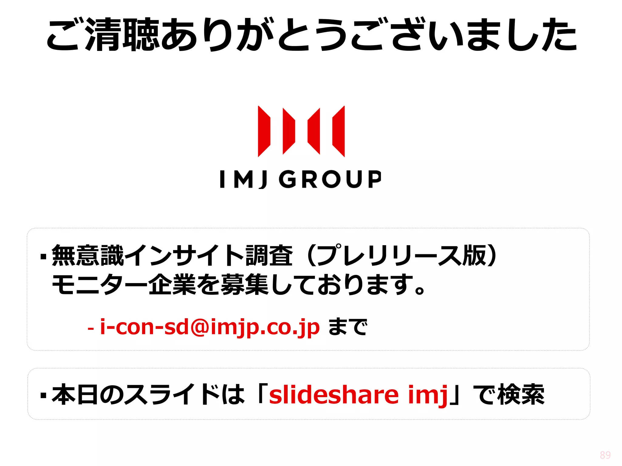 ご清聴ありがとうございました 
▪無意識インサイト調査（プレリリース版） モニター企業を募集しております。 
-i-con-sd@imjp.co.jp まで 
▪本日のスライドは「slideshare imj」で検索 
89  
