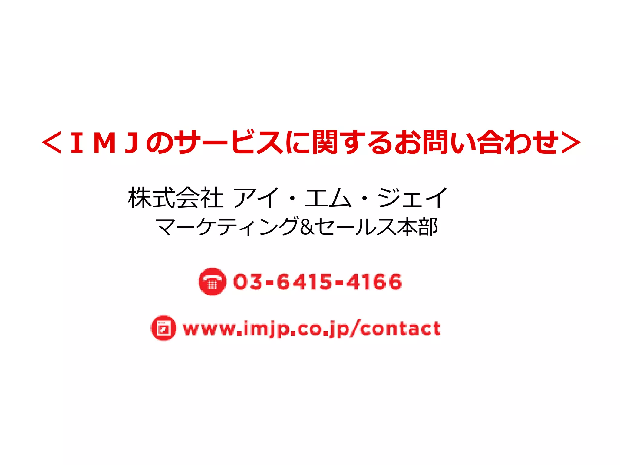 ＜ＩＭＪのサービスに関するお問い合わせ＞ 
株式会社 アイ・エム・ジェイ 
マーケティング&セールス本部 