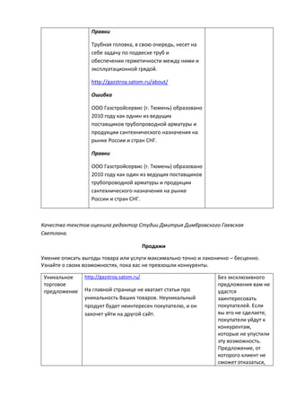 Правки
Трубная головка, в свою очередь, несет на
себе задачу по подвеске труб и
обеспечении герметичности между ними и
эксплуатационной грядой.
http://gazstroy.satom.ru/about/
Ошибка
ООО Газстройсервис (г. Тюмень) образовано
2010 году как однин из ведущих
поставщиков трубопроводной арматуры и
продукции сантехнического назначения на
рынке России и стран СНГ.
Правки
ООО Газстройсервис (г. Тюмень) образовано
2010 году как один из ведущих поставщиков
трубопроводной арматуры и продукции
сантехнического назначения на рынке
России и стран СНГ.
Качество текстов оценила редактор Студии Дмитрия Димбровского Гаевская
Светлана.
Продажи
Умение описать выгоды товара или услуги максимально точно и лаконично – бесценно.
Узнайте о своих возможностях, пока вас не превзошли конкуренты.
Уникальное
торговое
предложение
http://gazstroy.satom.ru/
На главной странице не хватает статьи про
уникальность Ваших товаров. Неуникальный
продукт будет неинтересен покупателю, и он
захочет уйти на другой сайт.
Без эксклюзивного
предложения вам не
удастся
заинтересовать
покупателей. Если
вы его не сделаете,
покупатели уйдут к
конкурентам,
которые не упустили
эту возможность.
Предложение, от
которого клиент не
сможет отказаться,
 