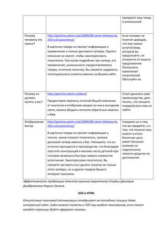 превратит ваш товар
в уникальный.
Почему
человеку эту
нужно?
http://gazstroy.satom.ru/p/10906398-zatvor-diskovyy-du-
250-ru16-povorotnyy/
В карточке товара не хватает информации о
применении и пользе дискового затвора. Одного
описания не хватит, чтобы заинтересовать
покупателя. Рассказав подробнее про затвор, его
применение, уникальность предоставляемого
товара, отличное качество, Вы сможете задержать
потенциального клиента именно на Вашем сайте.
Если человек не
получит доводов,
что ему нужна
услугатовар,
который вы
предлагаете, он
откажется от вашего
предложения.
Полезность
привлекает
покупателей.
Обоснуйте ее.
Почему он
должен
купить у вас?
http://gazstroy.satom.ru/about/
Предоставив перечень отличий Вашей компании
от аналогов и отобразив каждое из них в выгодном
свете, можно убедить читателя обратиться именно
к Вам.
Стоит доказать свое
превосходство, дать
понять, что лучшего
товара/услуги ему не
найти.
Отображение
выгод
http://gazstroy.satom.ru/p/10906398-zatvor-diskovyy-du-
250-ru16-povorotnyy/
В карточке товара не хватает информации о
пользе, какую получит покупатель, заказав
дисковой затвор именно у Вас. Напишите, что он
отлично пригодится в производстве, что благодаря
простоте конструкций и малому числу деталей при
поломке возможна быстрая замена элементов
уплотнения. Заинтересовав посетителя, Вы
сможете заставить его сделать покупку не только
этого затвора, но и других товаров Вашего
интернет-магазина.
Говорите не о том,
что вы продаете, а о
том, что получит ваш
клиент в итоге.
Конечная цель
имеет большее
влияние на
подсознание,
нежели средство ее
достижения.
Эффективность продающих текстов оценила маркетолог Студии Дмитрия
Димбровского Корсун Оксана.
SEO и HTML
Отсутствие поисковой оптимизации отодвигает на последние позиции даже
интересный сайт. Сайт может попасть в ТОП при выдаче поисковиков, если текст
каждой страницы будет оформлен тегами.
 