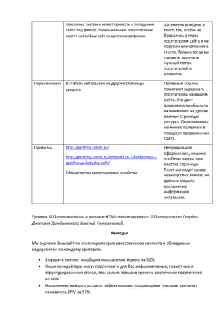 поисковых систем и может привести к попаданию
сайта под фильтр. Потенциальные покупатели не
смогут найти Ваш сайт по целевым запросам.
органично вписаны в
текст, так, чтобы не
бросались в глаза
посетителям сайта и не
портили впечатления о
тексте. Только тогда вы
сможете получить
нужный поток
посетителей и
клиентов.
Перелинковка В статьях нет ссылок на другие страницы
ресурса
Полезные ссылки
помогают задержать
посетителей на вашем
сайте. Это дает
возможность обратить
их внимание на другие
важные страницы
ресурса. Перелинковка
не менее полезна и в
процессе продвижения
сайта.
Пробелы http://gazstroy.satom.ru/
http://gazstroy.satom.ru/articles/15615-fontannaya-i-
gazliftnaya-dobycha-nefti/
Обнаружены пропущенные пробелы.
Неправильное
оформление, лишние
пробелы видны при
верстке страницы.
Текст выглядит криво,
неаккуратно. Ничего не
должно мешать
восприятию
информации
читателем.
Уровень SEO-оптимизации и наличие HTML-тегов проверил SEO-специалист Студии
Дмитрия Димбровского Евгений Томашевский.
Выводы
Мы оценили Ваш сайт по всем параметрам качественного контента и обнаружили
недоработки по каждому критерию.
 Улучшить контент по общим показателям можно на 50%.
 Наши копирайтеры могут подготовить для Вас информативные, грамотные и
структурированные статьи, тем самым повысив уровень вовлечения посетителей
на 60%.
 Наполнение каждого раздела эффективными продающими текстами увеличит
показатель CNV на 57%.
 