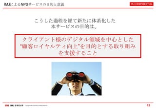 IMJによるNPSサービスの目的と意義

こうした過程を経て新たに体系化した
本サービスの目的は、

クライアント様のデジタル領域を中心とした
“顧客ロイヤルティ向上”を目的とする取り組み
を支援すること

Copyright © IMJ Corporation. All Rights Reserved.

13

 