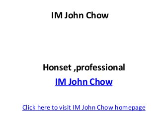 IM John Chow




      Honset ,professional
        IM John Chow

Click here to visit IM John Chow homepage
 