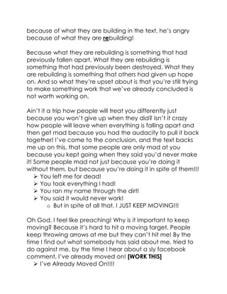 because of what they are building in the text, he’s angry
because of what they are rebuilding!
Because what they are rebuilding is something that had
previously fallen apart. What they are rebuilding is
something that had previously been destroyed. What they
are rebuilding is something that others had given up hope
on. And so what they’re upset about is that you’re still trying
to make something work that we’ve already concluded is
not worth working on.
Ain’t it a trip how people will treat you differently just
because you won’t give up when they did? Isn’t it crazy
how people will leave when everything is falling apart and
then get mad because you had the audacity to pull it back
together! I’ve come to the conclusion, and the text backs
me up on this, that some people are only mad at you
because you kept going when they said you’d never make
it! Some people mad not just because you’re doing it
without them, but because you’re doing it in spite of them!!!
 You left me for dead!
 You took everything I had!
 You ran my name through the dirt!
 You said it would never work!
o But in spite of all that, I JUST KEEP MOVING!!!
Oh God, I feel like preaching! Why is it important to keep
moving? Because it’s hard to hit a moving target. People
keep throwing arrows at me but they can’t hit me! By the
time I find out what somebody has said about me, tried to
do against me, by the time I hear about a sly facebook
comment, I’ve already moved on! [WORK THIS]
 I’ve Already Moved On!!!!
 