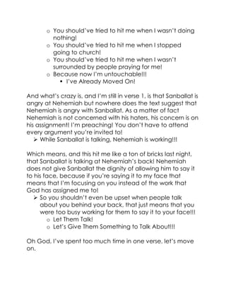o You should’ve tried to hit me when I wasn’t doing
nothing!
o You should’ve tried to hit me when I stopped
going to church!
o You should’ve tried to hit me when I wasn’t
surrounded by people praying for me!
o Because now I’m untouchable!!!
 I’ve Already Moved On!
And what’s crazy is, and I’m still in verse 1, is that Sanballat is
angry at Nehemiah but nowhere does the text suggest that
Nehemiah is angry with Sanballat. As a matter of fact
Nehemiah is not concerned with his haters, his concern is on
his assignment! I’m preaching! You don’t have to attend
every argument you’re invited to!
 While Sanballat is talking, Nehemiah is working!!!
Which means, and this hit me like a ton of bricks last night,
that Sanballat is talking at Nehemiah’s back! Nehemiah
does not give Sanballat the dignity of allowing him to say it
to his face, because if you’re saying it to my face that
means that I’m focusing on you instead of the work that
God has assigned me to!
 So you shouldn’t even be upset when people talk
about you behind your back, that just means that you
were too busy working for them to say it to your face!!!
o Let Them Talk!
o Let’s Give Them Something to Talk About!!!
Oh God, I’ve spent too much time in one verse, let’s move
on.
 