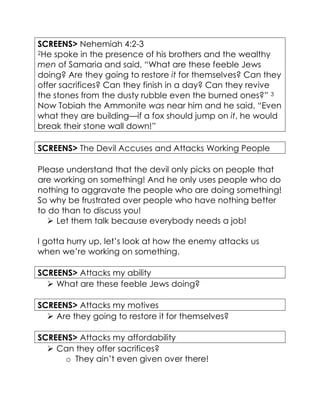 SCREENS> Nehemiah 4:2-3
2He spoke in the presence of his brothers and the wealthy
men of Samaria and said, “What are these feeble Jews
doing? Are they going to restore it for themselves? Can they
offer sacrifices? Can they finish in a day? Can they revive
the stones from the dusty rubble even the burned ones?” 3
Now Tobiah the Ammonite was near him and he said, “Even
what they are building—if a fox should jump on it, he would
break their stone wall down!”
SCREENS> The Devil Accuses and Attacks Working People
Please understand that the devil only picks on people that
are working on something! And he only uses people who do
nothing to aggravate the people who are doing something!
So why be frustrated over people who have nothing better
to do than to discuss you!
 Let them talk because everybody needs a job!
I gotta hurry up, let’s look at how the enemy attacks us
when we’re working on something.
SCREENS> Attacks my ability
 What are these feeble Jews doing?
SCREENS> Attacks my motives
 Are they going to restore it for themselves?
SCREENS> Attacks my affordability
 Can they offer sacrifices?
o They ain’t even given over there!
 