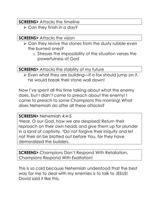 SCREENS> Attacks the timeline
 Can they finish in a day?
SCREENS> Attacks the vision
 Can they revive the stones from the dusty rubble even
the burned ones?
o Stresses the impossibility of the situation verses the
powerfulness of God
SCREENS> Attacks the stability of my future
 Even what they are building—if a fox should jump on it,
he would break their stone wall down!
Now I’ve spent all this time talking about what the enemy
does, but I didn’t come to preach about the enemy! I
came to preach to some Champions this morning! What
does Nehemiah do after all these attacks?
SCREESN> Nehemiah 4:4-5
4Hear, O our God, how we are despised! Return their
reproach on their own heads and give them up for plunder
in a land of captivity. 5Do not forgive their iniquity and let
not their sin be blotted out before You, for they have
demoralized the builders.
SCREENS> Champions Don’t Respond With Retaliation,
Champions Respond With Exaltation!
This is so cold because Nehemiah understood that the best
way for me to deal with my enemies is to talk to JESUS!
David said it like this,
 
