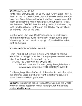 SCREENS> Psalms 25:1-5
1Unto thee, O LORD, do I lift up my soul. 2O my God, I trust in
thee: let me not be ashamed, let not mine enemies triumph
over me. 3Yea, let none that wait on thee be ashamed: let
them be ashamed which transgress without cause. 4Shew
me thy ways, O LORD; teach me thy paths. 5Lead me in thy
truth, and teach me: for thou art the God of my salvation;
on thee do I wait all the day.
In other words, he says, God I’m too busy to address my
haters! I’m too busy trying to live right to get pulled back
into wrong! I’m too busy to snap, go off, and all that other
stuff. So he says,
SCREENS> GOD, YOU DEAL WITH IT!
I wish I had about ten folk in here, who refuse to interrupt
what God is doing in your life, some people who say I’m not
about to slow down to deal with mess…
 God, You Deal With It!!!! [WORK THIS]
o I don’t know what you’re going through but your
new prayer should be GOD, YOU DEAL WITH IT!
I’m through right here! After all of the attacks and after all of
the praying, verse 6 is where I want to rest my case. Let’s
have church and let’s go home!
SCREENS> Nehemiah 4:6 So we built the wall and the whole
wall was joined together to half its height, for the people
had a mind to work.
 