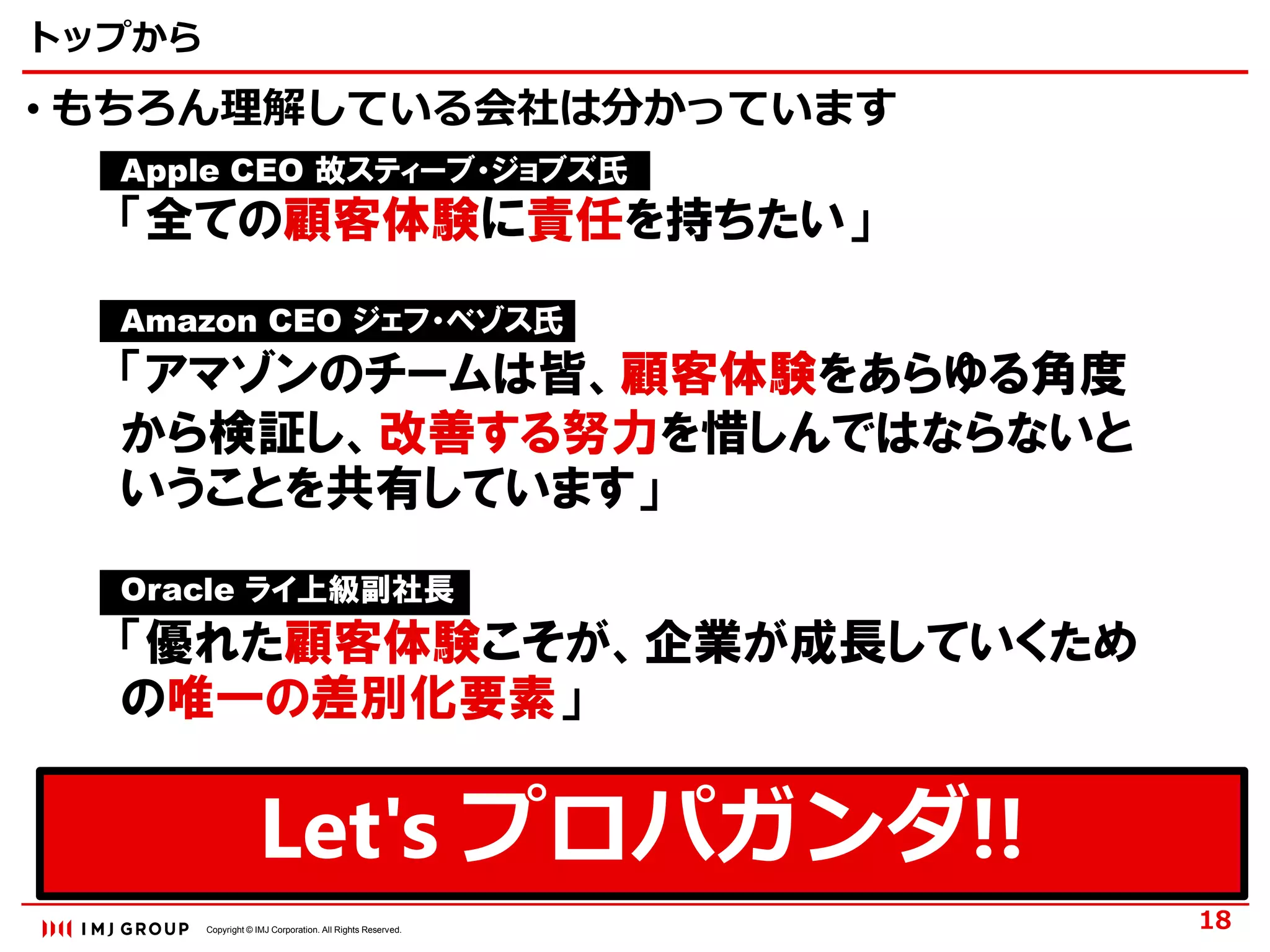 Copyright © IMJ Corporation. All Rights Reserved.
Let's プロパガンダ!!
トップから
• もちろん理解している会社は分かっています
18
Apple CEO 故スティーブ・ジョブズ氏
「全ての顧客体験に責任を持ちたい」
Amazon CEO ジェフ・ベゾス氏
「アマゾンのチームは皆、顧客体験をあらゆる角度
から検証し、改善する努力を惜しんではならないと
いうことを共有しています」
Oracle ライ上級副社長
「優れた顧客体験こそが、企業が成長していくため
の唯一の差別化要素」
 