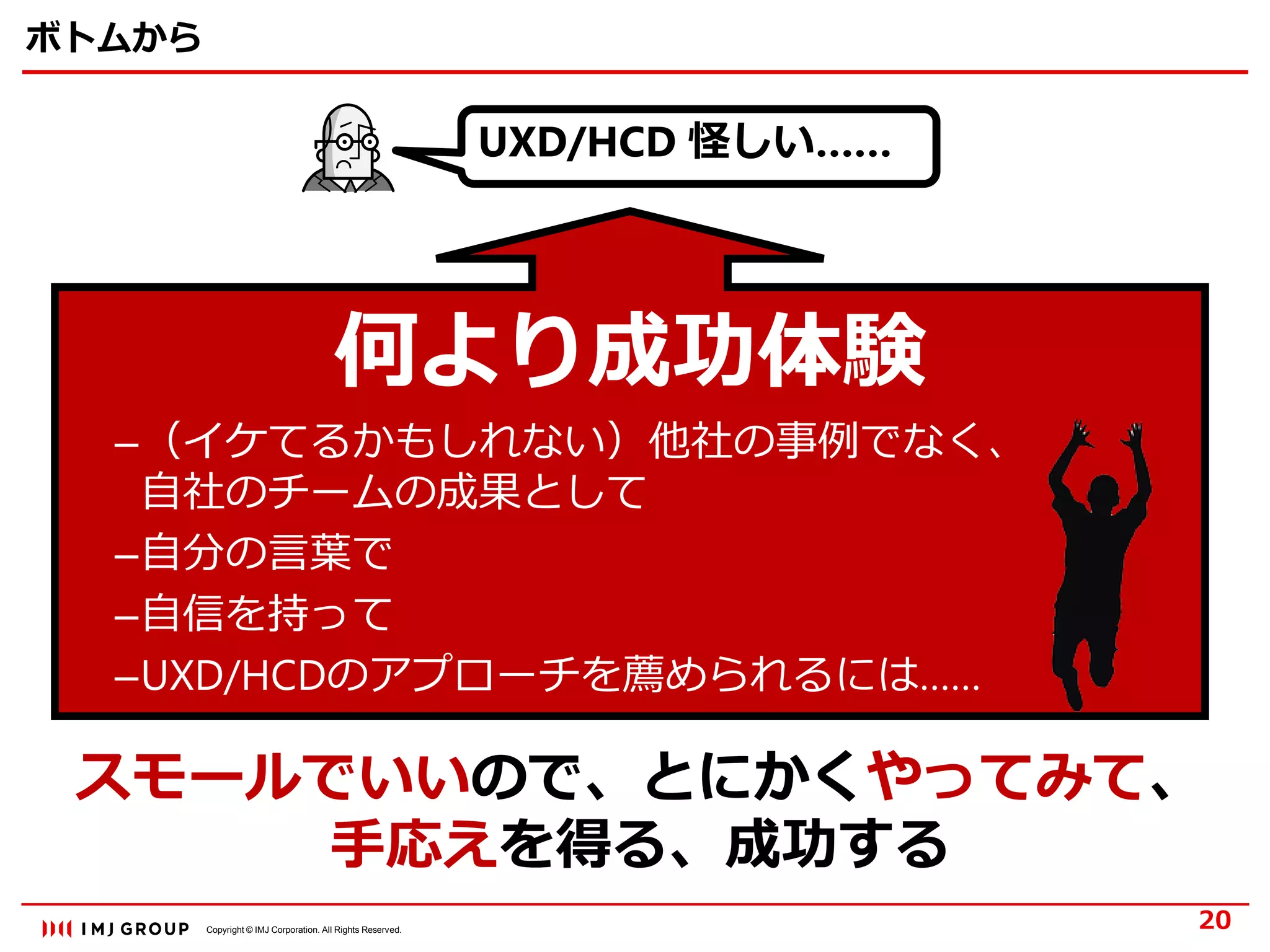Copyright © IMJ Corporation. All Rights Reserved.
ボトムから
何より成功体験
–（イケてるかもしれない）他社の事例でなく、
自社のチームの成果として
–自分の言葉で
–自信を持って
–UXD/HCDのアプローチを薦められるには……
20
スモールでいいので、とにかくやってみて、
手応えを得る、成功する
UXD/HCD 怪しい……
 