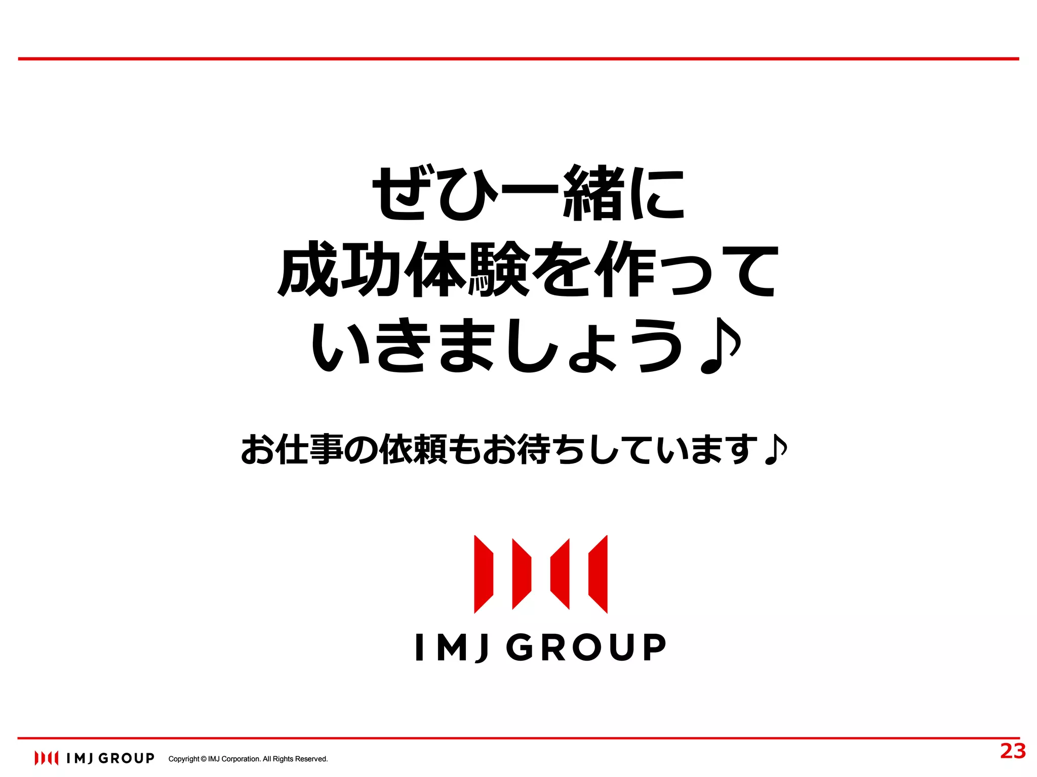 Copyright © IMJ Corporation. All Rights Reserved.Copyright © IMJ Corporation. All Rights Reserved.
ぜひ一緒に
成功体験を作って
いきましょう♪
23
お仕事の依頼もお待ちしています♪
 