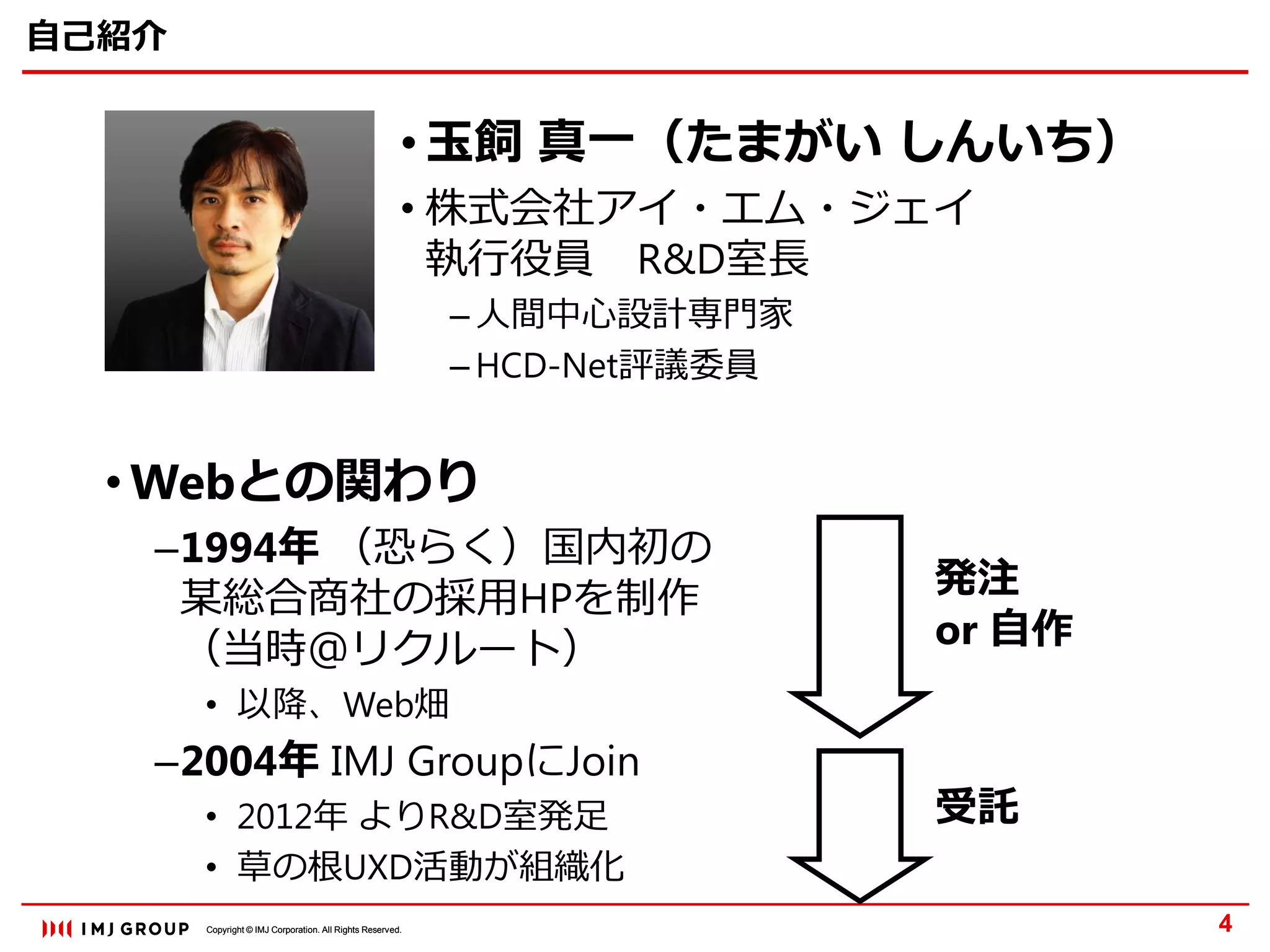 Copyright © IMJ Corporation. All Rights Reserved.Copyright © IMJ Corporation. All Rights Reserved.
自己紹介
4
• 玉飼 真一（たまがい しんいち）
• 株式会社アイ・エム・ジェイ
執行役員 R&D室長
– 人間中心設計専門家
– HCD-Net評議委員
• Webとの関わり
–1994年 （恐らく）国内初の
某総合商社の採用HPを制作
（当時＠リクルート）
• 以降、Web畑
–2004年 IMJ GroupにJoin
• 2012年 よりR&D室発足
• 草の根UXD活動が組織化
発注
or 自作
受託
 