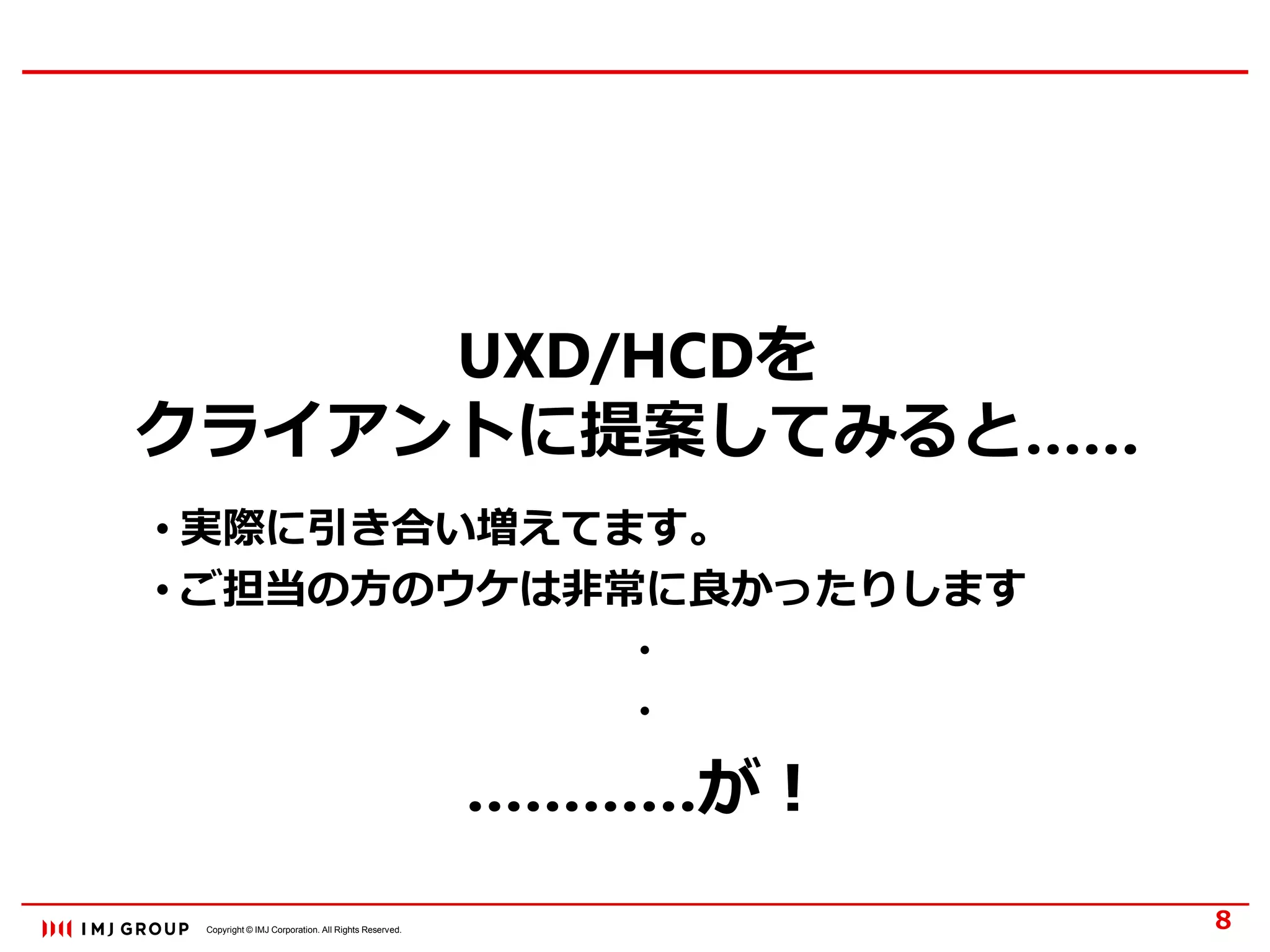 Copyright © IMJ Corporation. All Rights Reserved.
UXD/HCDを
クライアントに提案してみると……
8
• 実際に引き合い増えてます。
• ご担当の方のウケは非常に良かったりします
・
・
…………が！
 