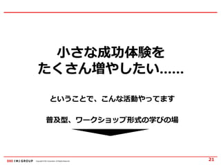 Copyright © IMJ Corporation. All Rights Reserved.
小さな成功体験を
たくさん増やしたい……
21
ということで、こんな活動やってます
普及型、ワークショップ形式の学びの場
 