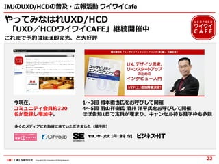 Copyright © IMJ Corporation. All Rights Reserved.
IMJのUXD/HCDの普及・広報活動 ワイワイCafe
やってみなはれUXD/HCD
「UXD／HCDワイワイCAFE」継続開催中
これまで予約はほぼ即完売、と大好評
22
今現在、
コミュニティ会員約320
名が登録し増加中。
1～3回 樽本徹也氏をお呼びして開催
4～5回 羽山祥樹氏 酒井 洋平氏をお呼びして開催
ほぼ告知1日で定員が埋まり、キャンセル待ち見学枠も多数
多くのメディアにも取材に来ていただきました（順不同）
 