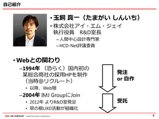 Copyright © IMJ Corporation. All Rights Reserved.Copyright © IMJ Corporation. All Rights Reserved.
自己紹介
4
• 玉飼 真一（たまがい しんいち）
• 株式会社アイ・エム・ジェイ
執行役員 R&D室長
– 人間中心設計専門家
– HCD-Net評議委員
• Webとの関わり
–1994年 （恐らく）国内初の
某総合商社の採用HPを制作
（当時＠リクルート）
• 以降、Web畑
–2004年 IMJ GroupにJoin
• 2012年 よりR&D室発足
• 草の根UXD活動が組織化
発注
or 自作
受託
 