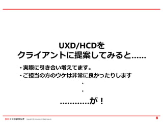 Copyright © IMJ Corporation. All Rights Reserved.
UXD/HCDを
クライアントに提案してみると……
8
• 実際に引き合い増えてます。
• ご担当の方のウケは非常に良かったりします
・
・
…………が！
 