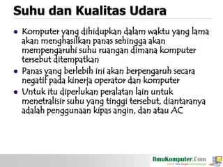 Suhu dan Kualitas Udara





Komputer yang dihidupkan dalam waktu yang lama
akan menghasilkan panas sehingga akan
mempengaruhi suhu ruangan dimana komputer
tersebut ditempatkan
Panas yang berlebih ini akan berpengaruh secara
negatif pada kinerja operator dan komputer
Untuk itu diperlukan peralatan lain untuk
menetralisir suhu yang tinggi tersebut, diantaranya
adalah penggunaan kipas angin, dan atau AC

 