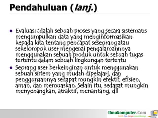 Pendahuluan (lanj.)




Evaluasi adalah sebuah proses yang secara sistematis
mengumpulkan data yang menginformasikan
kepada kita tentang pendapat seseorang atau
sekelompok user mengenai pengalamannnya
menggunakan sebuah produk untuk sebuah tugas
tertentu dalam sebuah lingkungan tertentu
Seorang user berkeinginan untuk menggunakan
sebuah sistem yang mudah dipelajari, dan
penggunaannya sedapat mungkin efektif, efisien,
aman, dan memuaskan. Selain itu, sedapat mungkin
menyenangkan, atraktif, menantang, dll

 