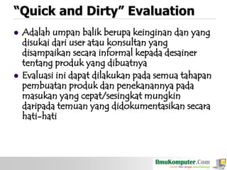 “Quick and Dirty” Evaluation




Adalah umpan balik berupa keinginan dan yang
disukai dari user atau konsultan yang
disampaikan secara informal kepada desainer
tentang produk yang dibuatnya
Evaluasi ini dapat dilakukan pada semua tahapan
pembuatan produk dan penekanannya pada
masukan yang cepat/sesingkat mungkin
daripada temuan yang didokumentasikan secara
hati-hati

 