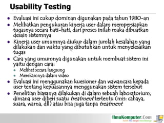 Usability Testing







Evaluasi ini cukup dominan digunakan pada tahun 1980-an
Melibatkan pengukuran kinerja user dalam mempersiapkan
tugasnya secara hati-hati, dari proses inilah maka dibuatkan
desain sistemnya
Kinerja user umumnya diukur dalam jumlah kesalahan yang
dilakukan dan waktu yang dibutuhkan untuk menyelesaikan
tugas
Cara yang umumnya digunakan untuk membuat sistem ini
yaitu dengan cara:






Melihat secara langsung
Merekamnya dalam video

Evaluasi ini menggunakan kuesioner dan wawancara kepada
user tentang kepuasannya menggunakan sistem tersebut
Penelitian biasanya dilakukan di dalam sebuah laboratorium,
dimana user diberi suatu treatment tertentu (mis: cahaya,
suara, warna, dll) atau bisa juga tanpa treatment

 