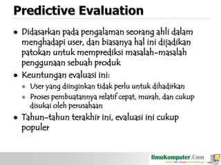 Predictive Evaluation




Didasarkan pada pengalaman seorang ahli dalam
menghadapi user, dan biasanya hal ini dijadikan
patokan untuk memprediksi masalah-masalah
penggunaan sebuah produk
Keuntungan evaluasi ini:






User yang diinginkan tidak perlu untuk dihadirkan
Proses pembuatannya relatif cepat, murah, dan cukup
disukai oleh perusahaan

Tahun-tahun terakhir ini, evaluasi ini cukup
populer

 