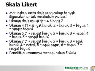 Skala Likert










Merupakan suatu skala yang cukup banyak
digunakan untuk melakukan evaluasi
Ukuran skala mulai dari 4 hingga 7
Ukuran 4 (1 = sangat buruk, 2 = buruk, 3 = bagus, 4
= sangat bagus)
Ukuran 5 (1 = sangat buruk, 2 = buruk, 3 = netral, 4
= bagus, 5 = sangat bagus)
Ukuran 7 (1 = sangat buruk, 2 = buruk, 3 = agak
buruk, 4 = netral, 5 = agak bagus, 6 = bagus, 7 =
sangat bagus)
Penelitian umumnya menggunakan 5 skala

 