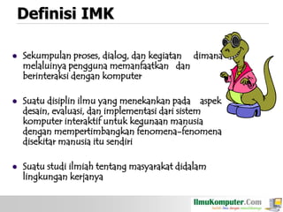 Definisi IMK


Sekumpulan proses, dialog, dan kegiatan dimana
melaluinya pengguna memanfaatkan dan
berinteraksi dengan komputer



Suatu disiplin ilmu yang menekankan pada aspek
desain, evaluasi, dan implementasi dari sistem
komputer interaktif untuk kegunaan manusia
dengan mempertimbangkan fenomena-fenomena
disekitar manusia itu sendiri



Suatu studi ilmiah tentang masyarakat didalam
lingkungan kerjanya

 