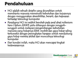 Pendahuluan






HCI adalah sebuah disiplin yang dicurahkan untuk
membantu manusia memenuhi kebutuhan dan tujuannya
dengan menggunakan aksesibilitas, berarti, dan kepuasan
terhadap teknologi komputer
Paradigma HCI ini sedikit berubah pada awal abad milenium
baru (tahun 2000) yaitu dibangun dengan sungguhsungguh untuk melayani pengembangan kebutuhan
manusia yang hidupnya lebih mobile dan gaya hidup saling
terkoneksi dengan peningkatan harapan untuk mendukung
gaya hidup mereka akibat dari munculnya teknologi
komputer
Dari kondisi inilah, maka HCI akan mencapai tingkat
kedewasaannya

 