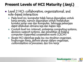 Present Levels of HCI Maturity (lanj.)


Level 2 HCI: collaborative, organizational, and
role-based interaction






Pada level ini, komputer tidak hanya digunakan untuk
kerja semata, namun digunakan untuk melakukan
koneksi antar user dan komputer. Sehingga pekerjaan
dapat dilakukan dimana saja dan kapan saja
Contoh level ini: internet, enterprise computing systems,
decision support systems, dan penelitian di bidang
computer-supported cooperative work (CSCW)
Skope HCI diperluas pada isu-isu struktur organisasi,
lingkungan kerja, definisi aturan dalam organisasi,
customization of processes, dan tim kerja

 