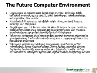 The Future Computer Environment









Lingkungan komputer masa depan akan menjadi ambisius, tidak
kelihatan, melekat, nyata, virtual, aktif, terintegrasi, interkoneksitas,
interoperable, dan mobile
Karakteristik lingkungan ini adalah: selalu hidup, selalu di tangan,
meresap, dan campuran
Pada lingkungan ini, tubuh manusia akan dicampur dengan peralatan
melalui pemakaian atau pemasangan secara permanen, dan manusia
akan berada pada populasi hybrid physical-virtual space
Teknologi komputer akan bergeser dari general-purposes machines ke
special-purpose tools untuk mendukung suatu tugas yang khusus dan
penyebaran informasi
Teknologi ini akan mendukung penggunaan smart cards, active

whiteboards, home financial center, active badges, wearable devices,
implanted health aids, sensory networks, integrated media, virtual
environments, intelligent agents, dan highly mobile computing devices

 