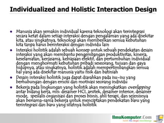 Individualized and Holistic Interaction Design








Manusia akan semakin individual karena teknologi akan terintegrasi
secara ketat dalam setiap interaksi dengan pengalaman yang ada disekitar
kita, atau singkatnya, teknologi akan memberikan semua kebutuhan
kita tanpa harus berinteraksi dengan individu lain
Interaksi holistik adalah sebuah konsep untuk sebuah pendekatan desain
interaksi yang akan membantu pengembangan produktivitas, kinerja,
keselamatan, kerjasama, kebiasaan efektif, dan pertumbuhan individual
dengan menghormati kebutuhan pribadi seseorang, tujuan dan gaya
hidupnya, atau singkatnya, holistik adalah mempertimbangkan semua
hal yang ada disekitar manusia yaitu fisik dan batiniah
Desain interaksi holistik juga dapat diarahkan pada isu-isu yang
berhubungan dengan emosi dan motivasi seorang individu
Bekerja pada lingkungan yang holistik akan meningkatkan overlapping
antar bidang kerja, mis: desainer HCI, arsitek, desainer interior, desainer
mode, spesialis organisasi dan proses bisnis, ahli terapi, dan sejenisnya
akan bersama-sama bekerja untuk menciptakan pendekatan baru yang
terintegrasi dan baru yang sifatnya holistik

 