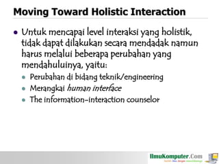 Moving Toward Holistic Interaction


Untuk mencapai level interaksi yang holistik,
tidak dapat dilakukan secara mendadak namun
harus melalui beberapa perubahan yang
mendahuluinya, yaitu:




Perubahan di bidang teknik/engineering
Merangkai human interface
The information-interaction counselor

 
