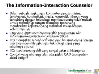 The Information-Interaction Counselor








Dalam sebuah lingkungan komputer yang ambisius,
terintegrasi, komunikasi, media, komersial, hiburan yang
terhubung dengan teknologi, membuat orang tidak mudah
untuk memilih gabungan teknologi mana yang
memberikan kepuasan yang maksimal sesuai dengan
kebutuhannya
Cara yang dapat membantu adalah penggunaan the
information-interaction counselors (IICs)
IICs merupakan sebuah software yang bersama-sama dengan
user akan memilih gabungan teknologi mana yang
sebaiknya dipakai
IICs ibarat seorang ahli yang sangat pakar di bidangnya
Contoh yang sekarang telah ada adalah CAD (computeraided design)

 