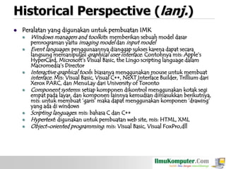 Historical Perspective (lanj.)


Peralatan yang digunakan untuk pembuatan IMK











Windows managers and toolkits: memberikan sebuah model dasar
pemrograman yaitu imaging model dan input model
Event languages: penggunaannya dianggap sukses karena dapat secara
langsung memanipulasi graphical user interface. Contohnya mis: Apple‟s

HyperCard, Microsoft‟s Visual Basic, the Lingo scripting language dalam
Macromedia‟s Director
Interactive graphical tools: biasanya menggunakan mouse untuk membuat
interface. Mis: Visual Basic, Visual C++, NeXT Interface Builder, Trillium dari
Xerox PARC, dan MenuLay dari University of Toronto
Component systems: setiap komponen dikontrol menggunakan kotak segi
empat pada layar, dan komponen lainnya kemudian dimasukkan berikutnya,
mis: untuk membuat „garis‟ maka dapat menggunakan komponen „drawing‟
yang ada di windows
Scripting languages: mis: bahasa C dan C++
Hypertext: digunakan untuk pembuatan web site, mis: HTML, XML
Object-oriented programming: mis: Visual Basic, Visual FoxPro,dll

 
