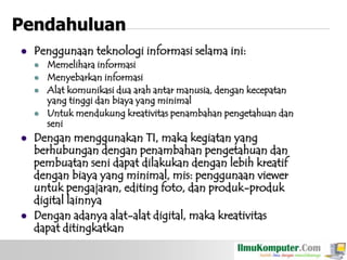 Pendahuluan


Penggunaan teknologi informasi selama ini:










Memelihara informasi
Menyebarkan informasi
Alat komunikasi dua arah antar manusia, dengan kecepatan
yang tinggi dan biaya yang minimal
Untuk mendukung kreativitas penambahan pengetahuan dan
seni

Dengan menggunakan TI, maka kegiatan yang
berhubungan dengan penambahan pengetahuan dan
pembuatan seni dapat dilakukan dengan lebih kreatif
dengan biaya yang minimal, mis: penggunaan viewer
untuk pengajaran, editing foto, dan produk-produk
digital lainnya
Dengan adanya alat-alat digital, maka kreativitas
dapat ditingkatkan

 