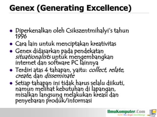 Genex (Generating Excellence)







Diperkenalkan oleh Csikszentmihalyi‟s tahun
1996
Cara lain untuk menciptakan kreativitas
Genex didasarkan pada pendekatan
situationalists untuk mengembangkan
internet dan software PC lainnya
Terdiri atas 4 tahapan, yaitu: collect, relate,
create, dan disseminate
Setiap tahapan ini tidak harus selalu diikuti,
namun melihat kebutuhan di lapangan,
misalkan langsung melakukan kreasi dan
penyebaran produk/informasi

 