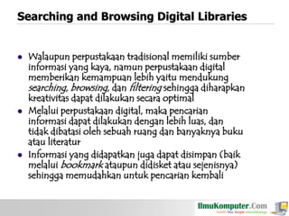 Searching and Browsing Digital Libraries







Walaupun perpustakaan tradisional memiliki sumber
informasi yang kaya, namun perpustakaan digital
memberikan kemampuan lebih yaitu mendukung
searching, browsing, dan filtering sehingga diharapkan
kreativitas dapat dilakukan secara optimal
Melalui perpustakaan digital, maka pencarian
informasi dapat dilakukan dengan lebih luas, dan
tidak dibatasi oleh sebuah ruang dan banyaknya buku
atau literatur
Informasi yang didapatkan juga dapat disimpan (baik
melalui bookmark ataupun didisket atau sejenisnya)
sehingga memudahkan untuk pencarian kembali

 