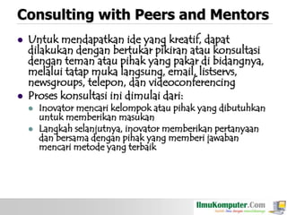 Consulting with Peers and Mentors




Untuk mendapatkan ide yang kreatif, dapat
dilakukan dengan bertukar pikiran atau konsultasi
dengan teman atau pihak yang pakar di bidangnya,
melalui tatap muka langsung, email, listservs,
newsgroups, telepon, dan videoconferencing
Proses konsultasi ini dimulai dari:



Inovator mencari kelompok atau pihak yang dibutuhkan
untuk memberikan masukan
Langkah selanjutnya, inovator memberikan pertanyaan
dan bersama dengan pihak yang memberi jawaban
mencari metode yang terbaik

 