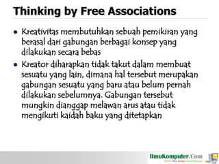 Thinking by Free Associations




Kreativitas membutuhkan sebuah pemikiran yang
berasal dari gabungan berbagai konsep yang
dilakukan secara bebas
Kreator diharapkan tidak takut dalam membuat
sesuatu yang lain, dimana hal tersebut merupakan
gabungan sesuatu yang baru atau belum pernah
dilakukan sebelumnya. Gabungan tersebut
mungkin dianggap melawan arus atau tidak
mengikuti kaidah baku yang ditetapkan

 