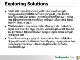 Exploring Solutions






Ibarat kita memiliki sebuah kertas dan pensil, dengan
menggunakan peralatan software yang ada (mis: bahasa
pemrograman dan piranti-piranti interaktif lainnya), maka
kita dapat melakukan eksplorasi berbagai solusi yang dapat
diambil dengan cepat
Misalkan dalam pembuatan iklan atau web site, maka kita
dapat membuat berbagai macam versi dengan cepat dan jika
ada perbaikan dapat dilakukan dengan segera sesuai dengan
keinginan user
Contoh software yang dapat digunakan untuk melakukan
eksplorasi solusi diantaranya: SimCity yang digunakan untuk
membuat perencanaan, dan berbagai macam software
simulasi lainnya

 