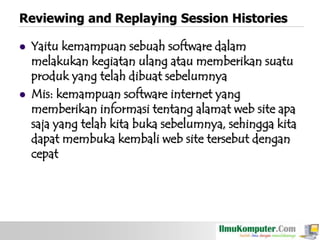 Reviewing and Replaying Session Histories




Yaitu kemampuan sebuah software dalam
melakukan kegiatan ulang atau memberikan suatu
produk yang telah dibuat sebelumnya
Mis: kemampuan software internet yang
memberikan informasi tentang alamat web site apa
saja yang telah kita buka sebelumnya, sehingga kita
dapat membuka kembali web site tersebut dengan
cepat

 