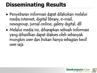 Disseminating Results




Penyebaran informasi dapat dilakukan melalui
media internet, digital library, e-mail,
newsgroup, jurnal online, galery digital, dll
Melalui media ini, diharapkan sebuah informasi
yang dihasilkan dapat diakses oleh sebanyak
mungkin user dan bukan hanya sebagian kecil
user saja

 