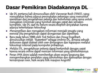 Dasar Pemikiran Diadakannya DL








Ide DL pertama kali dimunculkan oleh Vannevar Bush (1945), yang
menyatakan bahwa adanya peningkatan pekerjaan yang menuntut
spesialisasi dari pengetahuan pekerja dan kebutuhan yang sama untuk
mengakses informasi yang tumbuh dengan cepat dan semakin
kompleks. Ide DL saat itu belum secara eksplisit dinyatakan karena
adanya keterbatasan teknologi
Menampilkan dan mengakses informasi menjadi sesuatu yang
esensial jika pengetahuan dapat diorganisasi dan dipelihara
Baru pada tahun 1988 oleh Ted Nelson dan Doug Engelbart,
dimunculkan istilah “hypertext” sebagai embrio DL, dimana sebuah
dokumen dapat diakses oleh user dimanapun dan kapanpun melalui
teknologi internet pada komputer pribadinya
Melalui DL, pengetahuan pekerja dapat bertambah dengan cepat
karena secara online dapat mencari informasi yang dibutuhkannya
Peran IMK disini adalah memberikan akses secara langsung dan
mengembangkan peralatan yang dibutuhkan dan disesuaikan dengan
kemampuan user, baik secara fisik maupun kognitif

 